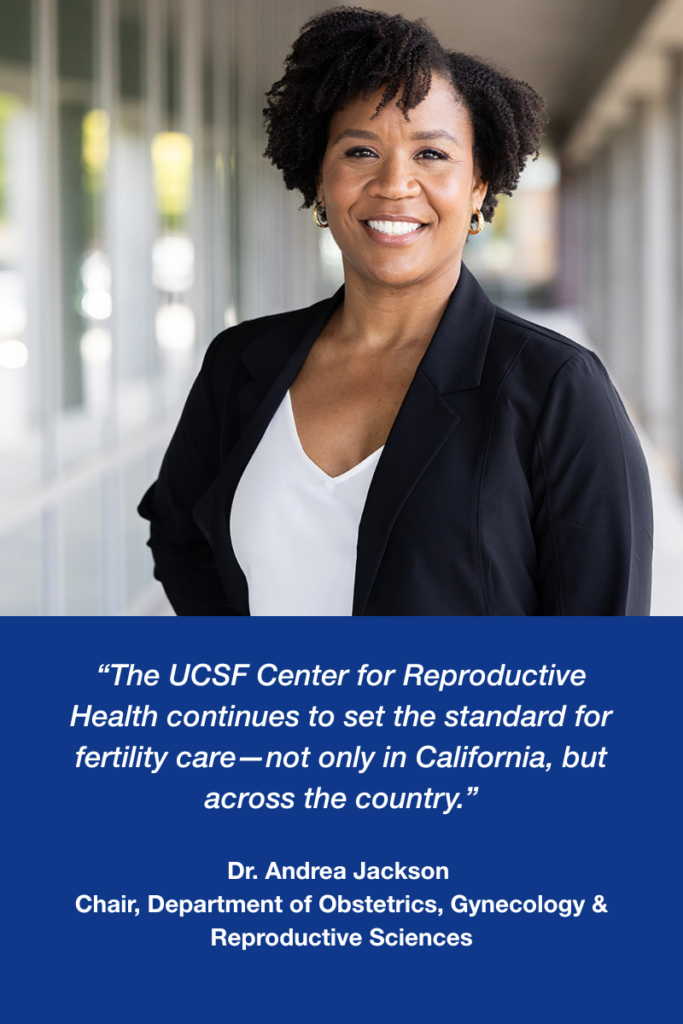 Dr. Andrea Jackson, Chair of the UCSF Department of Obstetrics, Gynecology & Reproductive Sciences. “The UCSF Center for Reproductive Health continues to set the standard for fertility care—not only in California, but across the country.”